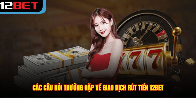 Các câu hỏi thường gặp về giao dịch rút tiền 12BET