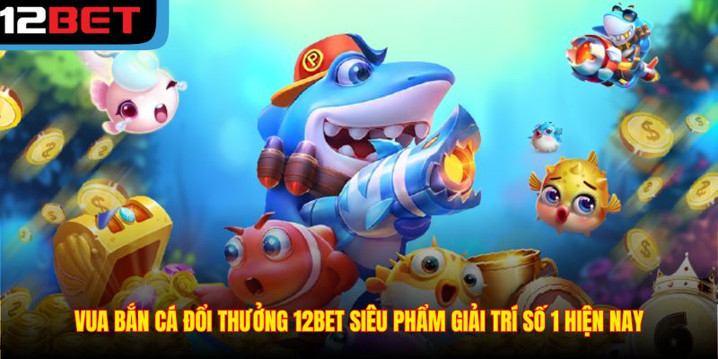 Vua Bắn Cá Đổi Thưởng 12BET Siêu Phẩm Giải Trí Số 1 Hiện Nay